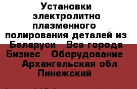 Установки электролитно-плазменного  полирования деталей из Беларуси - Все города Бизнес » Оборудование   . Архангельская обл.,Пинежский 